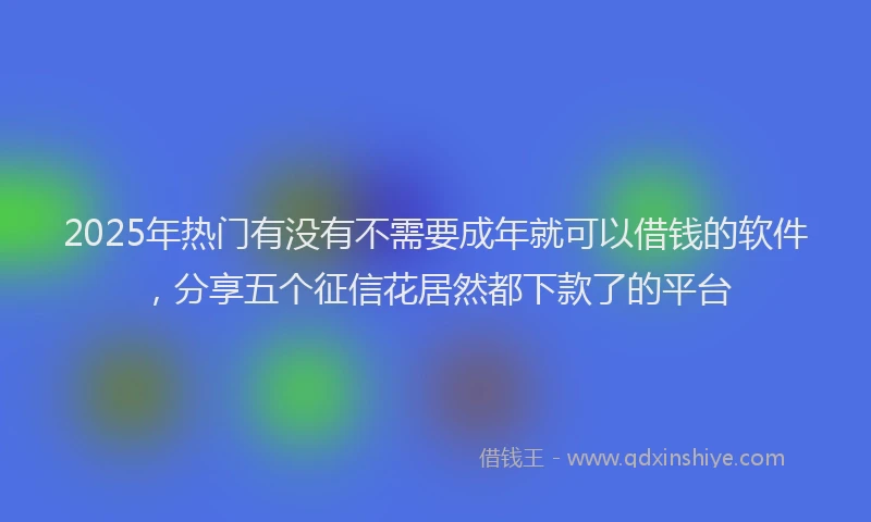 2025年热门有没有不需要成年就可以借钱的软件，分享五个征信花居然都下款了的平台