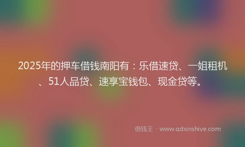 2025年的押车借钱南阳有：乐借速贷、一姐租机、51人品贷、速享宝钱包、现金贷等。
