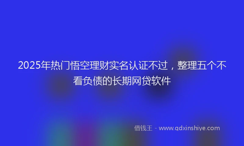 2025年热门悟空理财实名认证不过，整理五个不看负债的长期网贷软件