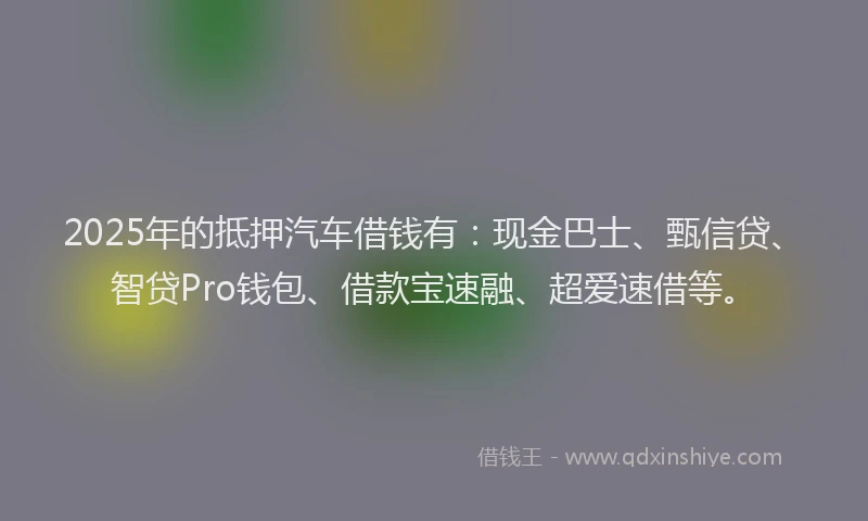 2025年的抵押汽车借钱有：现金巴士、甄信贷、智贷Pro钱包、借款宝速融、超爱速借等。