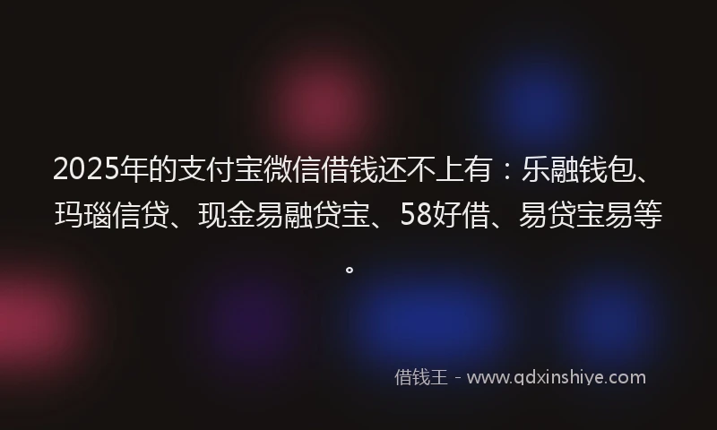 2025年的支付宝微信借钱还不上有：乐融钱包、玛瑙信贷、现金易融贷宝、58好借、易贷宝易等。