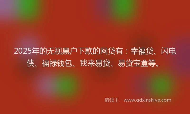 2025年的无视黑户下款的网贷有：幸福贷、闪电侠、福禄钱包、我来易贷、易贷宝盒等。