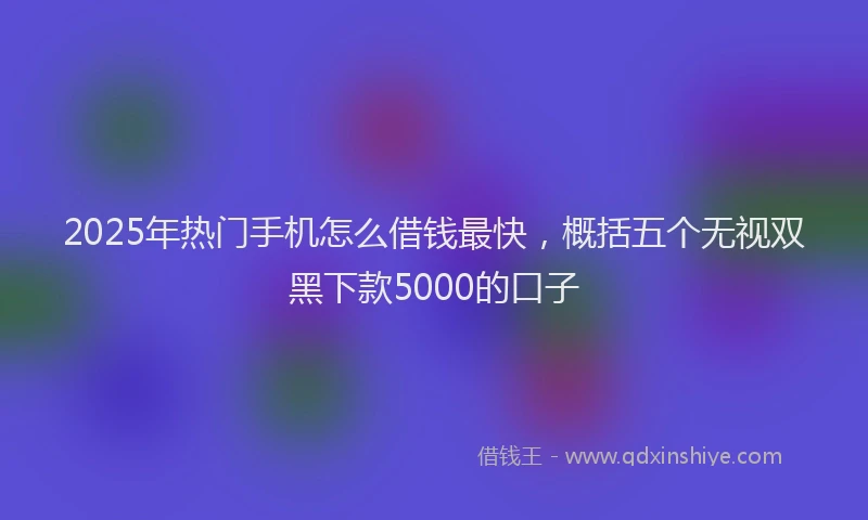2025年热门手机怎么借钱最快，概括五个无视双黑下款5000的口子