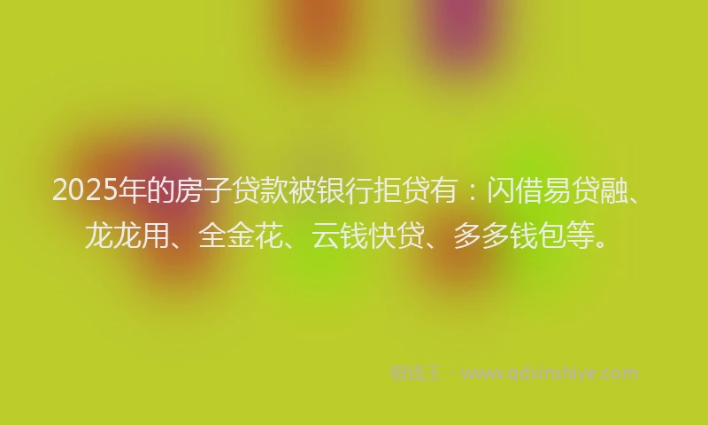 2025年的房子贷款被银行拒贷有：闪借易贷融、龙龙用、全金花、云钱快贷、多多钱包等。