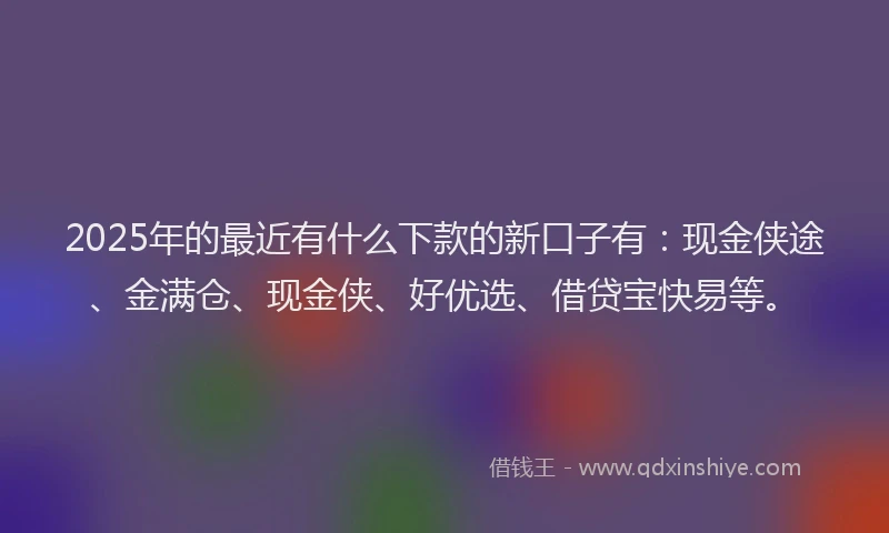 2025年的最近有什么下款的新口子有：现金侠途、金满仓、现金侠、好优选、借贷宝快易等。