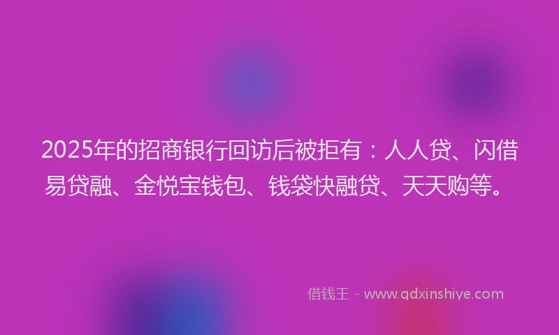 2025年的招商银行回访后被拒有：人人贷、闪借易贷融、金悦宝钱包、钱袋快融贷、天天购等。