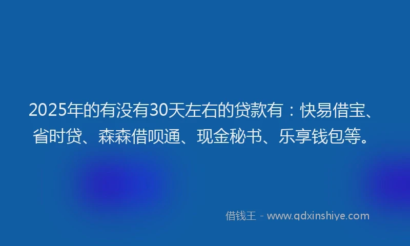 2025年的有没有30天左右的贷款有：快易借宝、省时贷、森森借呗通、现金秘书、乐享钱包等。