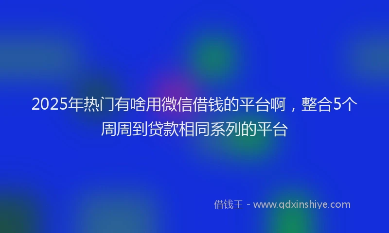 2025年热门有啥用微信借钱的平台啊，整合5个周周到贷款相同系列的平台