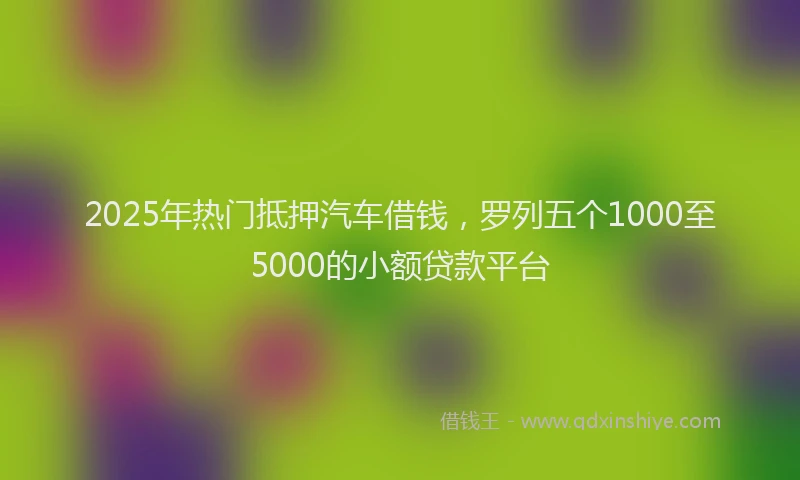 2025年热门抵押汽车借钱，罗列五个1000至5000的小额贷款平台