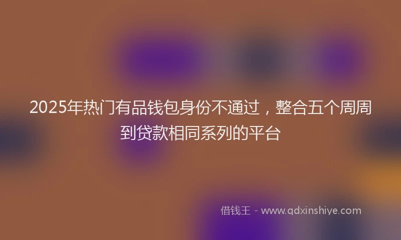 2025年热门有品钱包身份不通过，整合五个周周到贷款相同系列的平台