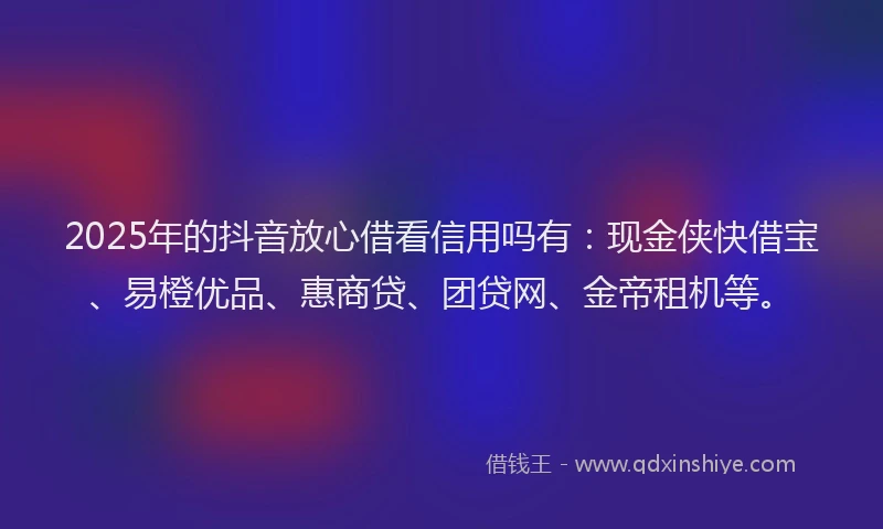 2025年的抖音放心借看信用吗有：现金侠快借宝、易橙优品、惠商贷、团贷网、金帝租机等。