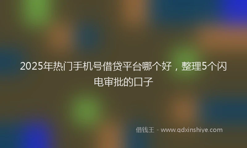 2025年热门手机号借贷平台哪个好，整理5个闪电审批的口子