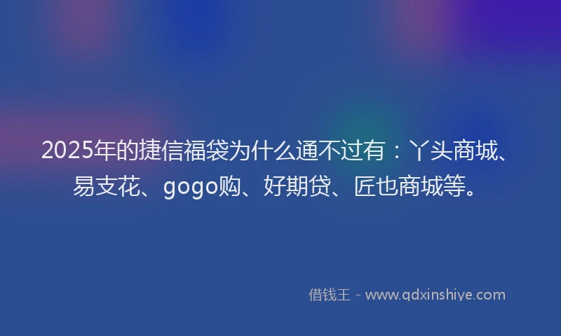2025年的捷信福袋为什么通不过有：丫头商城、易支花、gogo购、好期贷、匠也商城等。