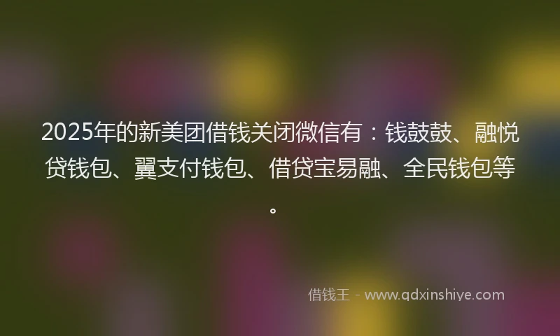 2025年的新美团借钱关闭微信有：钱鼓鼓、融悦贷钱包、翼支付钱包、借贷宝易融、全民钱包等。