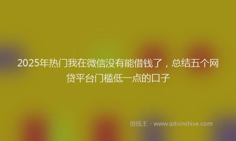 2025年热门我在微信没有能借钱了，总结五个网贷平台门槛低一点的口子