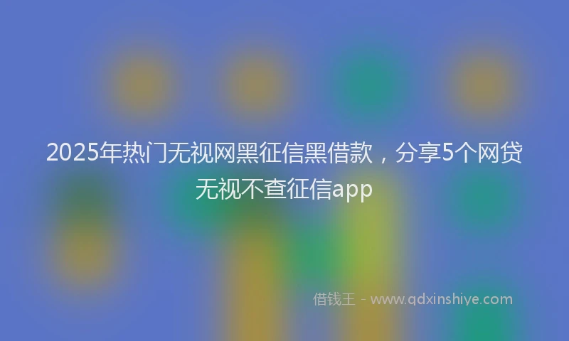 2025年热门无视网黑征信黑借款，分享5个网贷无视不查征信app