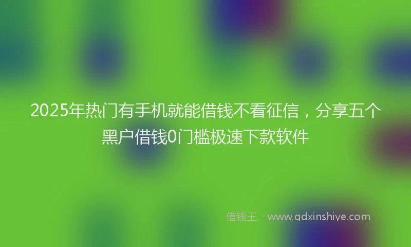 2025年热门有手机就能借钱不看征信，分享五个黑户借钱0门槛极速下款软件
