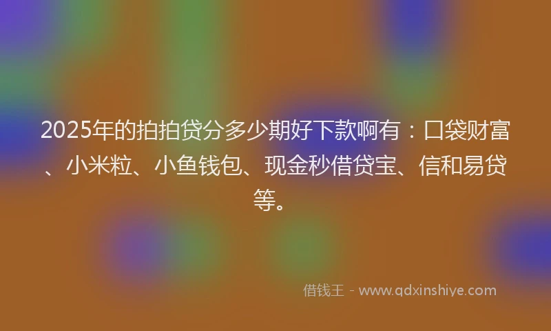 2025年的拍拍贷分多少期好下款啊有：口袋财富、小米粒、小鱼钱包、现金秒借贷宝、信和易贷等。