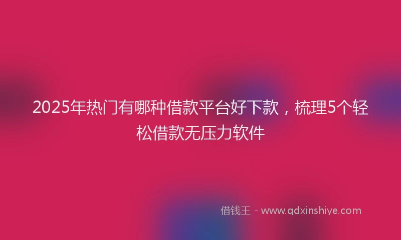 2025年热门有哪种借款平台好下款，梳理5个轻松借款无压力软件