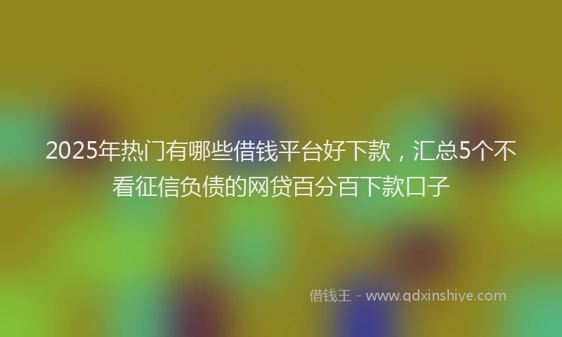 2025年热门有哪些借钱平台好下款，汇总5个不看征信负债的网贷百分百下款口子