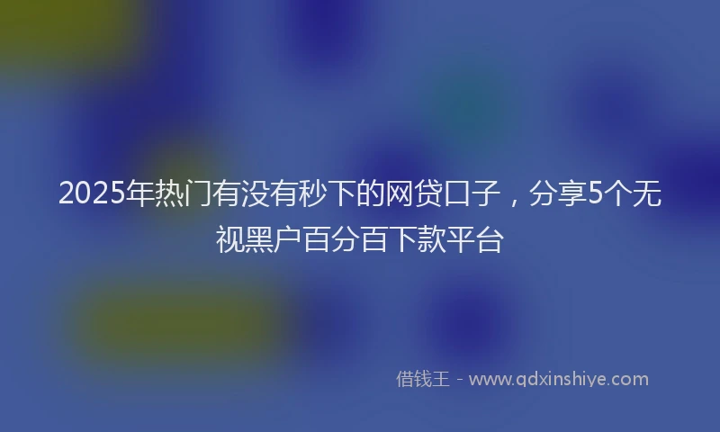 2025年热门有没有秒下的网贷口子，分享5个无视黑户百分百下款平台