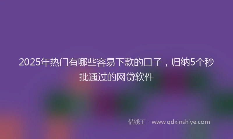 2025年热门有哪些容易下款的口子，归纳5个秒批通过的网贷软件