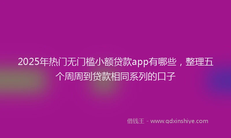 2025年热门无门槛小额贷款app有哪些，整理五个周周到贷款相同系列的口子