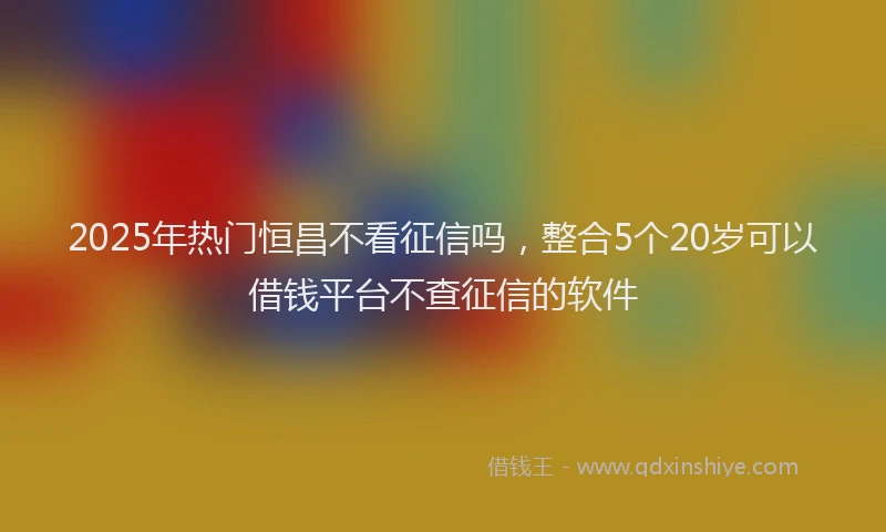 2025年热门恒昌不看征信吗，整合5个20岁可以借钱平台不查征信的软件