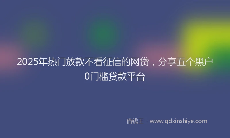 2025年热门放款不看征信的网贷，分享五个黑户0门槛贷款平台