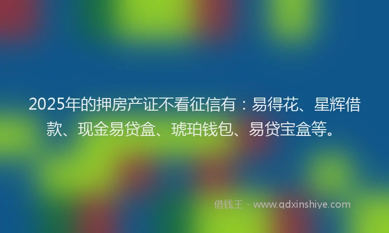2025年的押房产证不看征信有：易得花、星辉借款、现金易贷盒、琥珀钱包、易贷宝盒等。