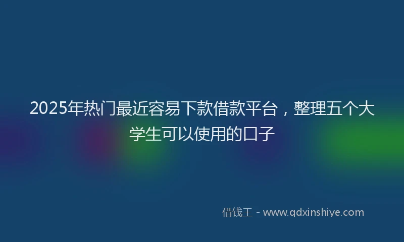 2025年热门最近容易下款借款平台，整理五个大学生可以使用的口子