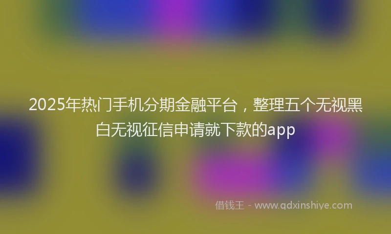 2025年热门手机分期金融平台，整理五个无视黑白无视征信申请就下款的app