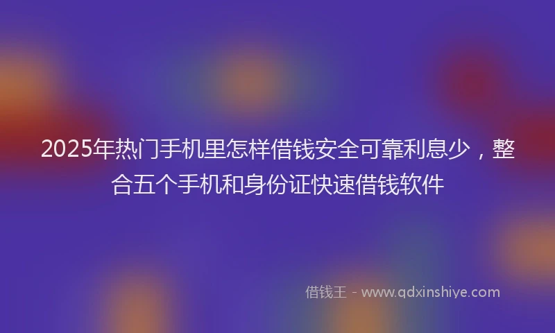 2025年热门手机里怎样借钱安全可靠利息少，整合五个手机和身份证快速借钱软件