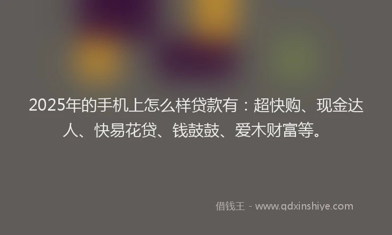 2025年的手机上怎么样贷款有：超快购、现金达人、快易花贷、钱鼓鼓、爱木财富等。