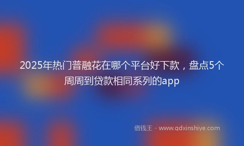 2025年热门普融花在哪个平台好下款，盘点5个周周到贷款相同系列的app