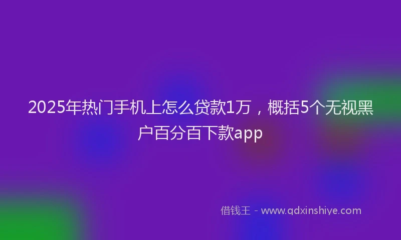 2025年热门手机上怎么贷款1万，概括5个无视黑户百分百下款app