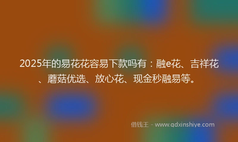 2025年的易花花容易下款吗有：融e花、吉祥花、蘑菇优选、放心花、现金秒融易等。