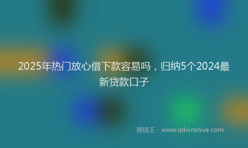 2025年热门放心借下款容易吗，归纳5个2024最新贷款口子