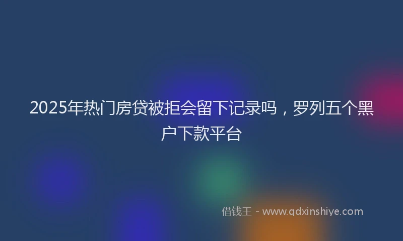 2025年热门房贷被拒会留下记录吗，罗列五个黑户下款平台