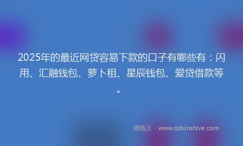 2025年的最近网贷容易下款的口子有哪些有：闪用、汇融钱包、萝卜租、星辰钱包、爱贷借款等。