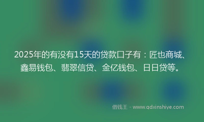 2025年的有没有15天的贷款口子有：匠也商城、鑫易钱包、翡翠信贷、金亿钱包、日日贷等。