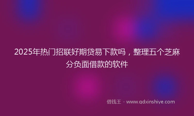 2025年热门招联好期贷易下款吗，整理五个芝麻分负面借款的软件