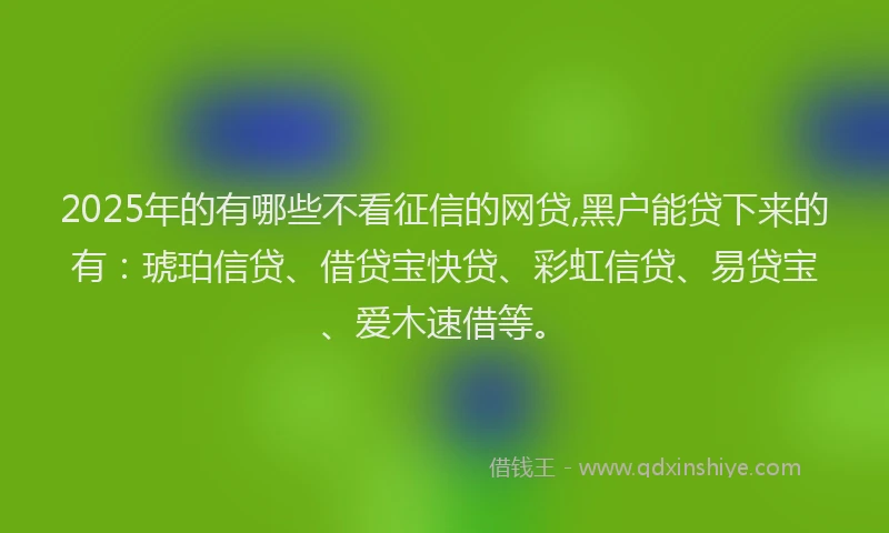 2025年的有哪些不看征信的网贷,黑户能贷下来的有：琥珀信贷、借贷宝快贷、彩虹信贷、易贷宝、爱木速借等。