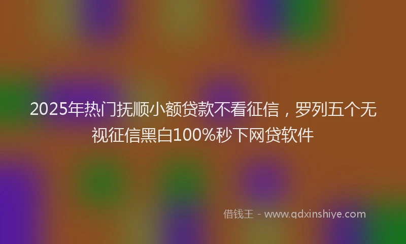 2025年热门抚顺小额贷款不看征信，罗列五个无视征信黑白100%秒下网贷软件
