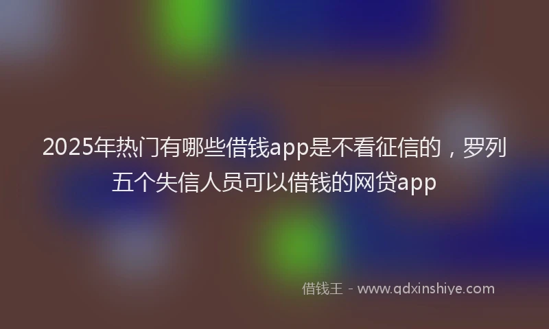 2025年热门有哪些借钱app是不看征信的，罗列五个失信人员可以借钱的网贷app