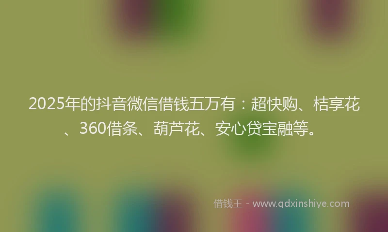 2025年的抖音微信借钱五万有：超快购、桔享花、360借条、葫芦花、安心贷宝融等。