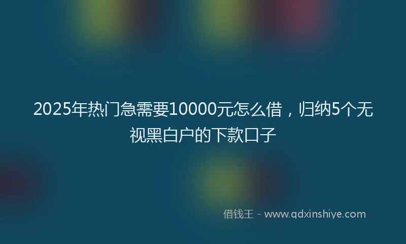 2025年热门急需要10000元怎么借，归纳5个无视黑白户的下款口子