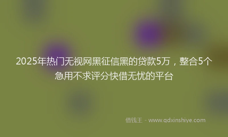 2025年热门无视网黑征信黑的贷款5万，整合5个急用不求评分快借无忧的平台