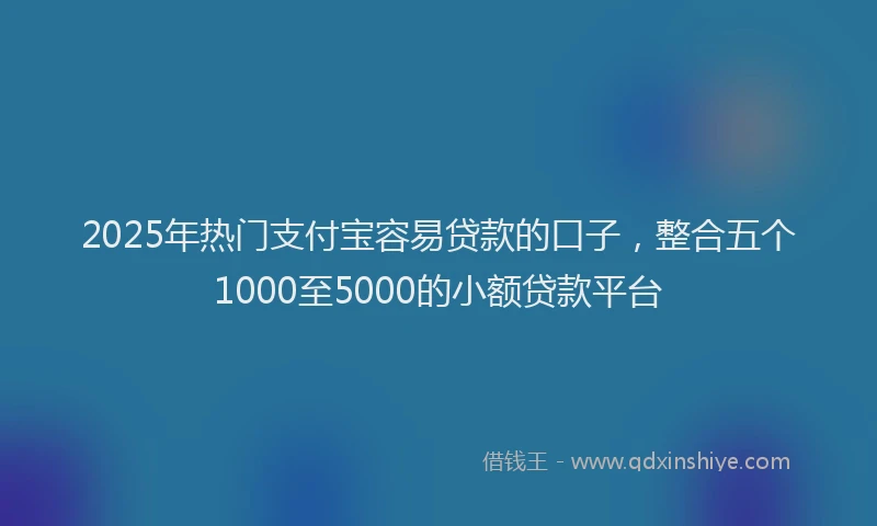 2025年热门支付宝容易贷款的口子，整合五个1000至5000的小额贷款平台
