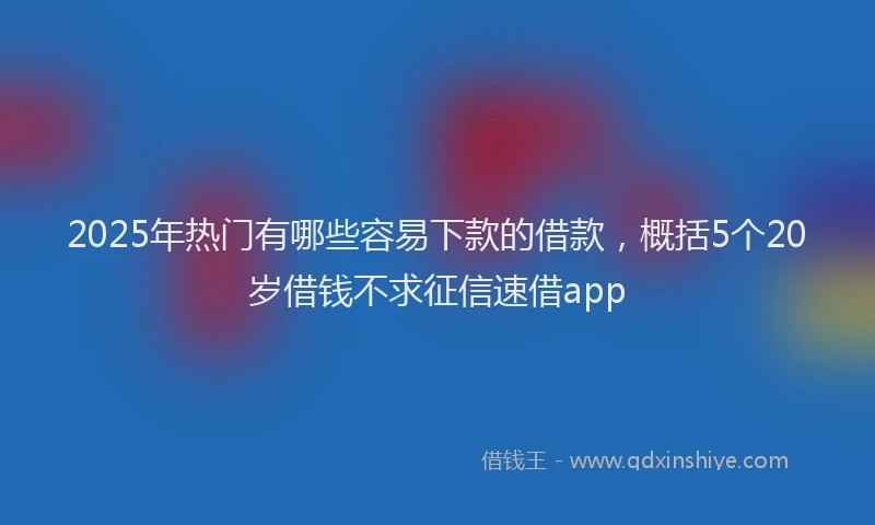 2025年热门有哪些容易下款的借款，概括5个20岁借钱不求征信速借app